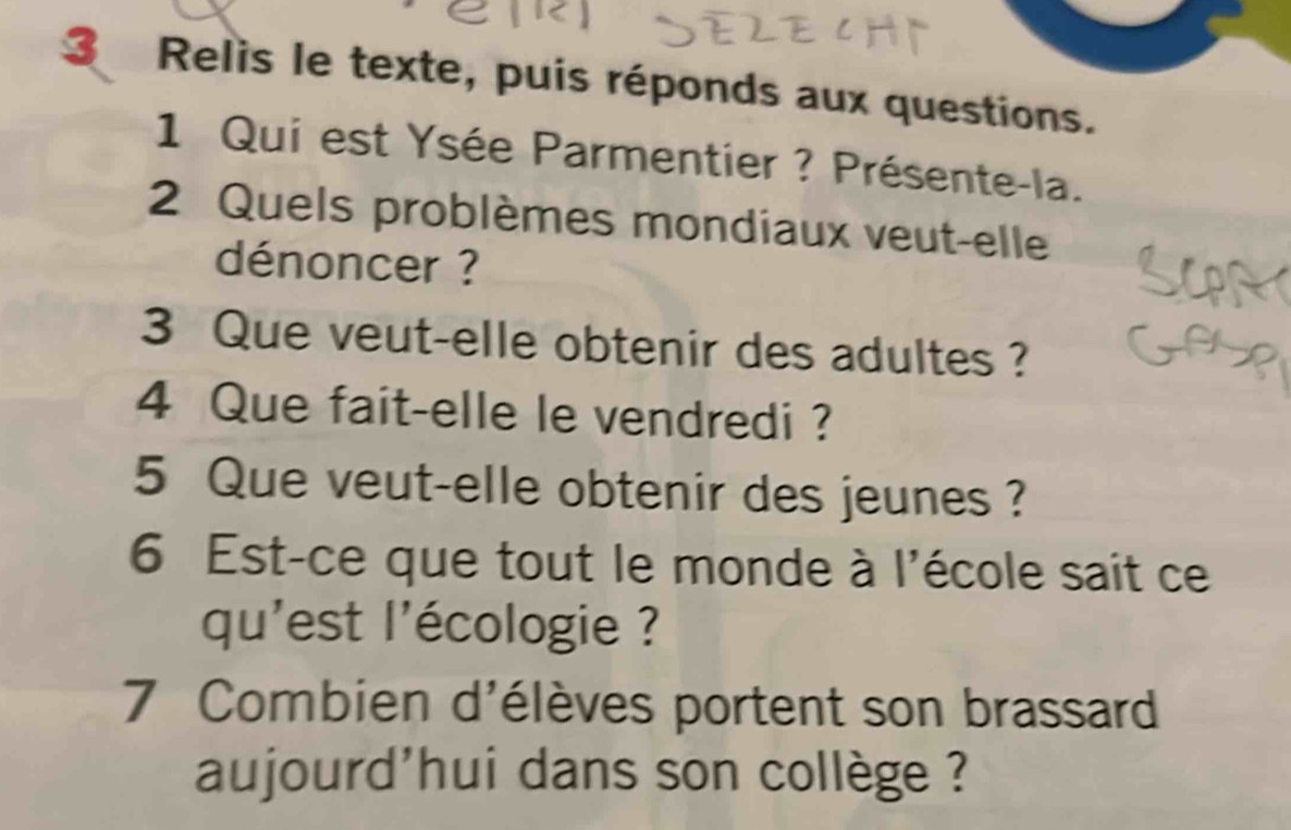 Relis le texte, puis réponds aux questions. 
1 Qui est Ysée Parmentier ? Présente-la. 
2 Quels problèmes mondiaux veut-elle 
dénoncer ? 
3 Que veut-elle obtenir des adultes ? 
4 Que fait-elle le vendredi ? 
5 Que veut-elle obtenir des jeunes ? 
6 Est-ce que tout le monde à l'école sait ce 
qu'est l'écologie ? 
7 Combien d'élèves portent son brassard 
aujourd'hui dans son collège ?