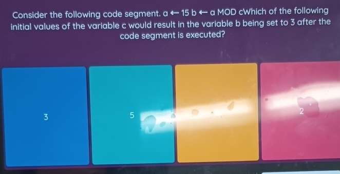 Consider the following code segment. aarrow 15 b ← a MOD cWhich of the following
initial values of the variable c would result in the variable b being set to 3 after the
code segment is executed?
3
5
2