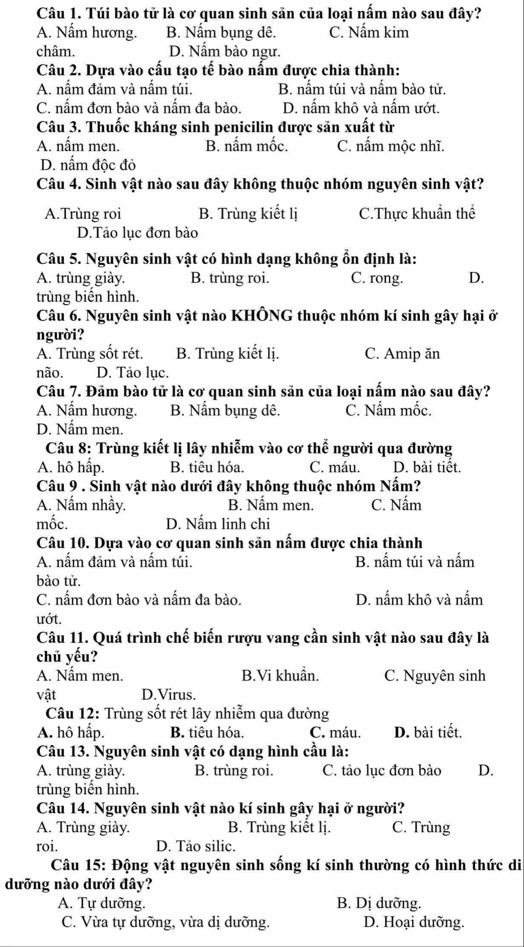 Túi bào tử là cơ quan sinh sản của loại nấm nào sau đây?
A. Nấm hương. B. Nấm bụng dê. C. Nấm kim
châm. D. Nấm bào ngư.
Câu 2. Dựa vào cấu tạo tế bào nấm được chia thành:
A. nấm đảm và nấm túi. B. nấm túi và nấm bào tử.
C. nấm đơn bào và nấm đa bào. D. nấm khô và nấm ướt.
Câu 3. Thuốc kháng sinh penicilin được sản xuất từ
A. nấm men. B. nấm mốc. C. nấm mộc nhĩ.
D. nấm độc đỏ
Câu 4. Sinh vật nào sau đây không thuộc nhóm nguyên sinh vật?
A.Trùng roi B. Trùng kiết lị C.Thực khuẩn thể
D.Tảo lục đơn bào
Câu 5. Nguyên sinh vật có hình dạng không ổn định là:
A. trùng giày. B. trùng roi. C. rong. D.
trùng biến hình.
Câu 6. Nguyên sinh vật nào KHÔNG thuộc nhóm kí sinh gây hại ở
người?
A. Trùng sốt rét. B. Trùng kiết lị. C. Amip ăn
não. D. Tảo lục.
Câu 7. Đảm bào tử là cơ quan sinh sản của loại nấm nào sau đây?
A. Nấm hương. B. Nấm bụng dê. C. Nấm mốc.
D. Nấm men.
Câu 8: Trùng kiết lị lây nhiễm vào cơ thể người qua đường
A. hô hấp. B. tiêu hóa. C. máu. D. bài tiết.
Câu 9 . Sinh vật nào dưới đây không thuộc nhóm Nấm?
A. Nấm nhầy. B. Nấm men. C. Nấm
mốc. D. Nấm linh chi
Câu 10. Dựa vào cơ quan sinh sản nấm được chia thành
A. nấm đảm và nấm túi. B. nấm túi và nấm
bào tử.
C. nấm đơn bào và nấm đa bào. D. nấm khô và nấm
ướt.
Câu 11. Quá trình chế biến rượu vang cần sinh vật nào sau đây là
chủ yếu?
A. Nấm men. B.Vi khuẩn. C. Nguyên sinh
vật D.Virus.
Câu 12: Trùng sốt rét lây nhiễm qua đường
A. hô hấp. B. tiêu hóa. C. máu. D. bài tiết.
Câu 13. Nguyên sinh vật có dạng hình cầu là:
A. trùng giày. B. trùng roi. C. tảo lục đơn bào D.
trùng biến hình.
Câu 14. Nguyên sinh vật nào kí sinh gây hại ở người?
A. Trùng giày. B. Trùng kiết lị. C. Trùng
roi. D. Tảo silic.
Câu 15: Động vật nguyên sinh sống kí sinh thường có hình thức di
dưỡng nào dưới đây?
A. Tự dưỡng. B. Dị dưỡng.
C. Vừa tự dưỡng, vừa dị dưỡng. D. Hoại dưỡng.