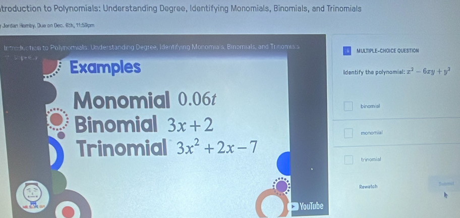 atroduction to Polynomials: Understanding Degree, Identifying Monomials, Binomials, and Trinomials
* Jerdan Hemby. Due on Dec. 6th, 11:59pm
Introduction to Polynomials. Understanding Degree, Identifying Monomiais, Binomials, and Trinomia.s MULTIPLE-CHOICE QUESTION
5 p c Examples
Identify the polynomial: x^2-6xy+y^2
Monomial 0.06t
binomial
Binomial 3x+2
monomial
Trinomial 3x^2+2x-7
trinomial
Rewatch Submit
YouTube