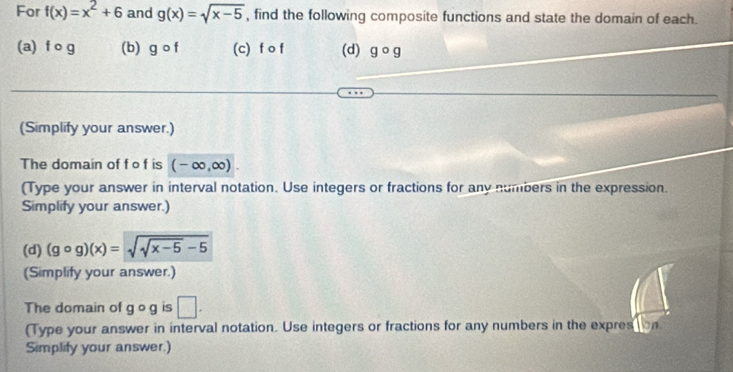 For f(x)=x^2+6 and g(x)=sqrt(x-5) , find the following composite functions and state the domain of each. 
(a) f o g (b) gcirc f (c) f o f (d) gcirc g
(Simplify your answer.) 
The domain of f o f is (-∈fty ,∈fty ). 
(Type your answer in interval notation. Use integers or fractions for any numbers in the expression. 
Simplify your answer.)
(d)(gcirc g)(x)=sqrt(sqrt x-5)-5
(Simplify your answer.) 
The domain of gcirc g is □. 
(Type your answer in interval notation. Use integers or fractions for any numbers in the expres on 
Simplify your answer.)