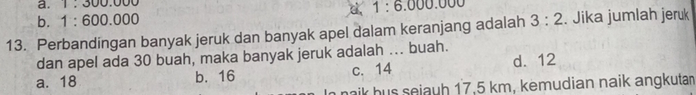 1:300.000
d 1:6.000.000
b. 1:600.000
13. Perbandingan banyak jeruk dan banyak apel dalam keranjang adalah 3:2. Jika jumlah jeruk
dan apel ada 30 buah, maka banyak jeruk adalah ... buah.
a. 18 b. 16 c. 14 d. 12
naik hus sejauh 17.5 km, kemudian naik angkutan