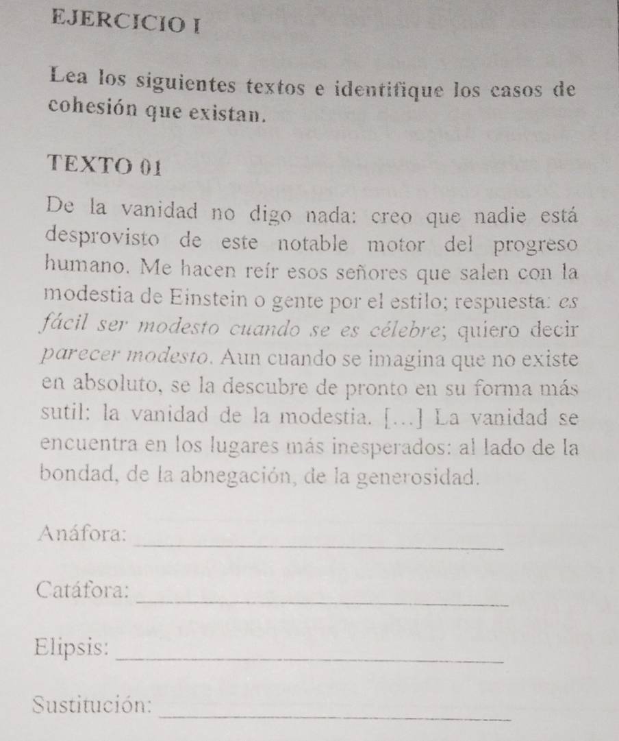 Lea los siguientes textos e identifique los casos de 
cohesión que existan. 
TEXTO 01 
De la vanidad no digo nada: creo que nadie está 
desprovisto de este notable motor del progreso 
humano. Me hacen reír esos señores que salen con la 
modestia de Einstein o gente por el estilo; respuesta: es 
fácil ser modesto cuando se es célebre; quiero decir 
parecer modesto. Aun cuando se imagina que no existe 
en absoluto, se la descubre de pronto en su forma más 
sutil: la vanidad de la modestia. [...] La vanidad se 
encuentra en los lugares más inesperados: al lado de la 
bondad, de la abnegación, de la generosidad. 
_ 
Anáfora: 
_ 
Catáfora: 
Elipsis:_ 
_ 
Sustitución: