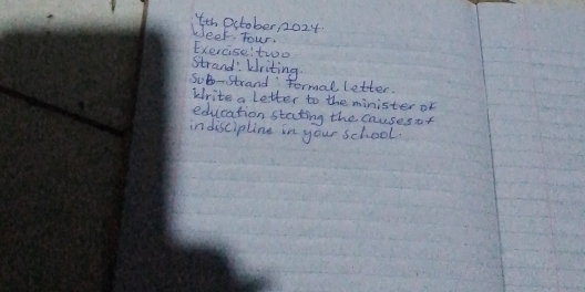 4th October, 2024 
beef Tour, Exercise: two 
strand: Writing. 
Sob-strand tormal letter. 
krite a letter to the minister of 
education stating the causesof 
indiscipline in your school.