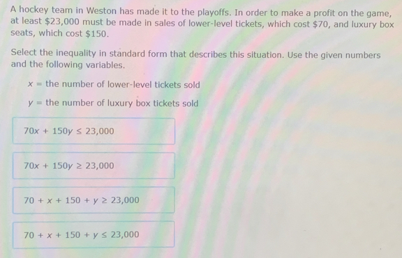 A hockey team in Weston has made it to the playoffs. In order to make a profit on the game,
at least $23,000 must be made in sales of lower-level tickets, which cost $70, and luxury box
seats, which cost $150.
Select the inequality in standard form that describes this situation. Use the given numbers
and the following variables.
x= the number of lower-level tickets sold
y= the number of luxury box tickets sold
70x+150y≤ 23,000
70x+150y≥ 23,000
70+x+150+y≥ 23,000
70+x+150+y≤ 23,000