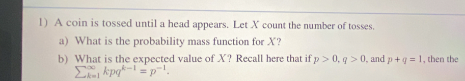 A coin is tossed until a head appears. Let X count the number of tosses. 
a) What is the probability mass function for X? 
b) What is the expected value of X? Recall here that if p>0, q>0 , and p+q=1 , then the
sumlimits  underline(k=1)^(∈fty)kpq^(k-1)=p^(-1).