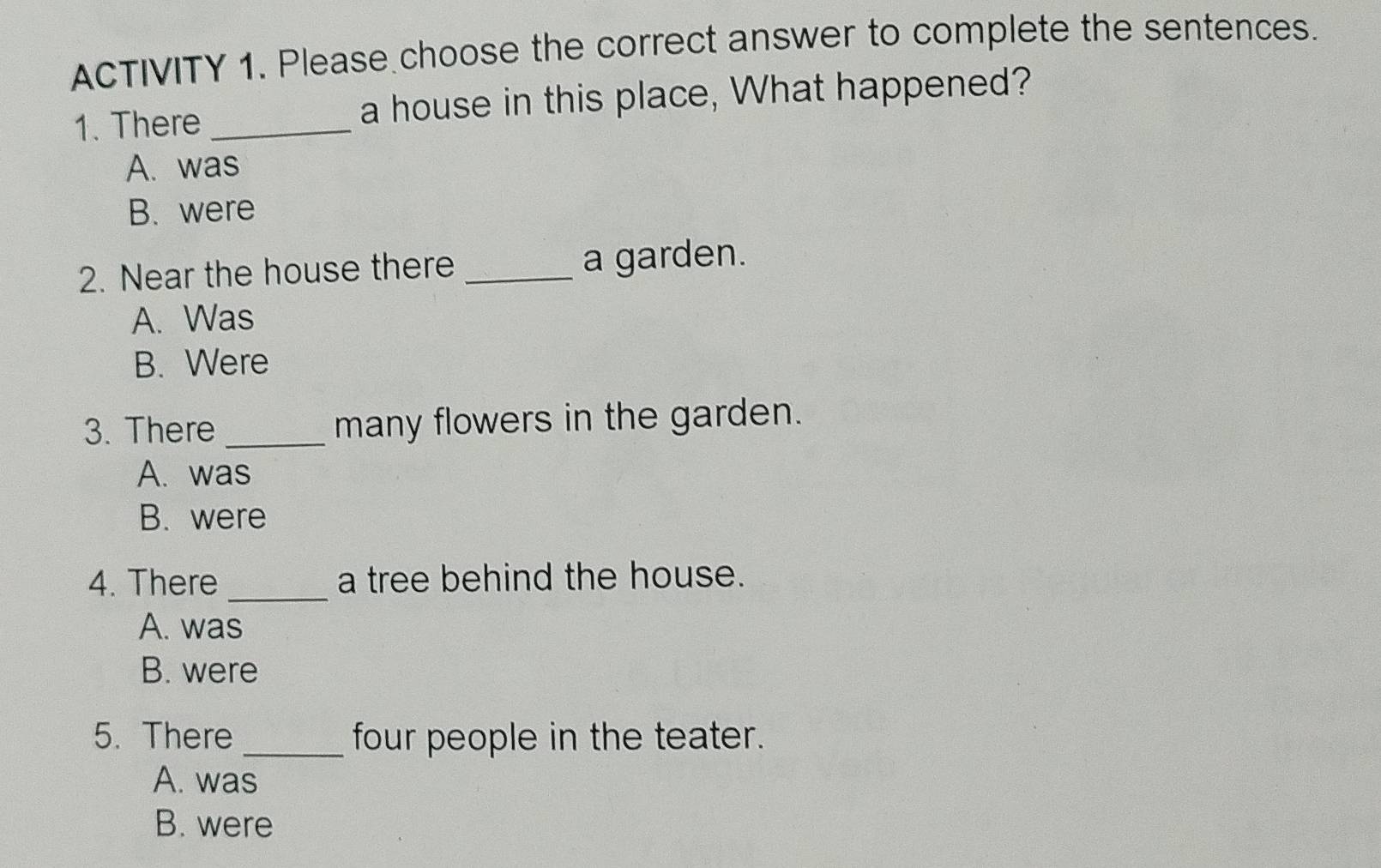 ACTIVITY 1. Please choose the correct answer to complete the sentences.
1. There _a house in this place, What happened?
A. was
B. were
2. Near the house there _a garden.
A. Was
B. Were
3. There_ many flowers in the garden.
A. was
B. were
4. There _a tree behind the house.
A. was
B. were
5. There _four people in the teater.
A. was
B. were