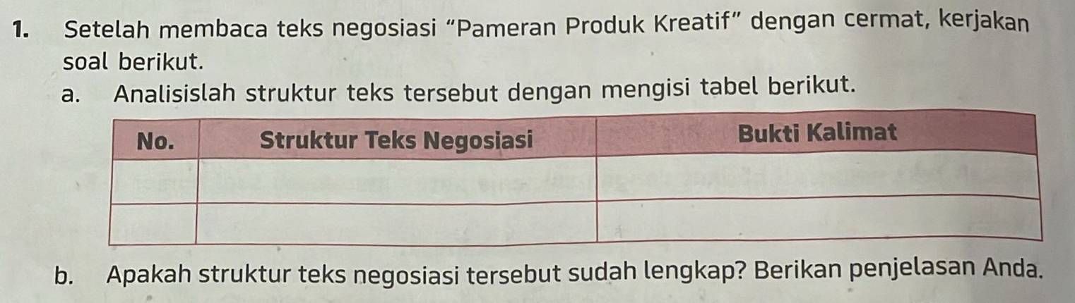 Setelah membaca teks negosiasi “Pameran Produk Kreatif” dengan cermat, kerjakan 
soal berikut. 
a. Analisislah struktur teks tersebut dengan mengisi tabel berikut. 
b. Apakah struktur teks negosiasi tersebut sudah lengkap? Berikan penjelasan Anda.