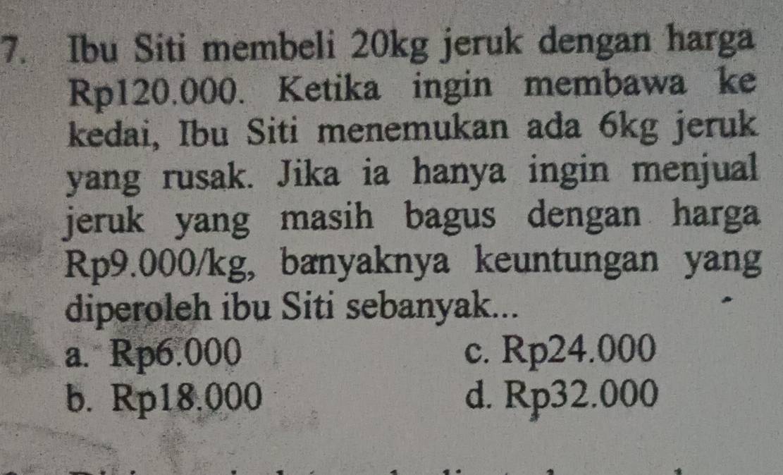 Ibu Siti membeli 20kg jeruk dengan harga
Rp120.000. Ketika ingin membawa ke
kedai, Ibu Siti menemukan ada 6kg jeruk
yang rusak. Jika ia hanya ingin menjual
jeruk yang masih bagus dengan harga
Rp9.000/kg, bænyaknya keuntungan yang
diperoleh ibu Siti sebanyak...
a. Rp6.000 c. Rp24.000
b. Rp18.000 d. Rp32.000