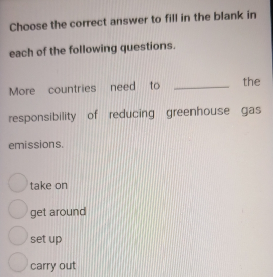 Choose the correct answer to fill in the blank in
each of the following questions.
More countries need to_
the
responsibility of reducing greenhouse gas
emissions.
take on
get around
set up
carry out