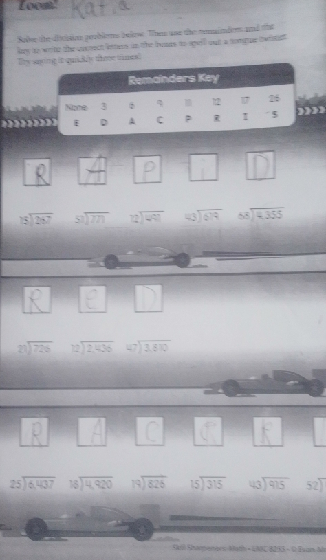 Loom. 
Solve the division pooblems below. Them use the remaindies and the 
key to write the cocrect letters in the bozes to spell out a tongue twistet 
Ty sait quickly tree times! 

in
beginarrayr 15encloselongdiv 267endarray beginarrayr 50encloselongdiv 771endarray beginarrayr 12encloselongdiv 491endarray beginarrayr 43encloselongdiv 679endarray beginarrayr 68encloselongdiv 4,355endarray
□ 
beginarrayr 21encloselongdiv 726endarray beginarrayr 72encloselongdiv 2,436endarray beginarrayr 47encloselongdiv 3,810endarray
beginarrayr 25encloselongdiv 6,437endarray beginarrayr 18encloselongdiv 4,920endarray beginarrayr 19encloselongdiv 826endarray beginarrayr 15encloselongdiv 315endarray beginarrayr 43encloselongdiv 915endarray 52) 
Skill Sharpeners: Math - EMC 8055 - 0 Exan-Al