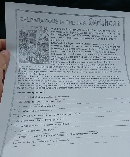 ceLebrations in the usa. Christmas
A Christian holiday signifying the birth of Jesus, Christmas is widely
cellebrated and enjoyed across the United States and the world. The
holiday always falls on 25 December, regardless of the day of the
special meals. week, and is typically accompanied by decorations, presents, and
Specifically, the legend behind Christmas and the one that most
children are told, is that Santa Claus, a bearded, hefty, jolly, and red-
jacket-wearing old man who lives in the North Pole, spends the year
crafting presents with his elves, or small, festive, excited Santa
assistants. All the children who behave throughout the year are
admitted to the Good List, and will presumably receive their desired
gifts on Christmas, while those who don't behave are placed on the
Naughty List, and will presumably receive a lump of coal.
Santa Claus is said to fly around the Christmas sky in a sled
powered by his magical reindeer, or cold-resistant, mythically powered, individually named
animals, delivering presents to each child's house in the process. Sante is also expected to slide
on a plate for him to enjoy through chimneys to deliver these presents. Children sometimes arrange cookies or other treats
Glifta are placed undereath a Christmas tree, or a pine tree that's decorated with omaments
and/or lights and is symbolic of the holiday. Additionally, smaller gifts may be placed inside a
stocking, or a sock-shaped, holiday-specific piece of fabric that's generally hung on the mantle of a
freplace or the wall. A Christmas tree's ornaments, or hanging, typically spherical decorations, in
addition to the lights, may be accompanied by a star, or a representation of the Star of Jerusalem
that the Three Kings followed while bringing Baby Jesus gilts and honoring hm, in the Bible.
Answer the questions
_
1. What kind of celebration is Christmas?
_
2. What day does Christmas fall?
_3 How is Santa described?
_
4. Who will get presents?
5. Why are some children on the Naughty List?
_
6. How does Santa travel around?_
_
7. What are some Christmas symbols?_
_
_
8. Where are the gifts left?
_
9. Why do many people put a star on the Christmas tree?
_
10. How do you celebrate Christmas?_