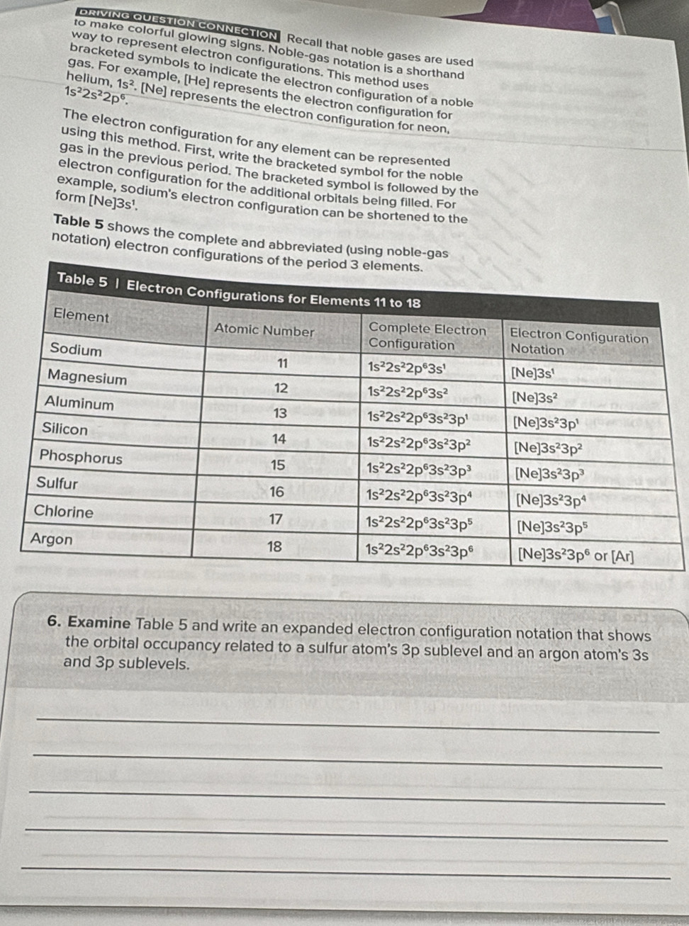 DRIVING QUESTION CONNECTION Recall that noble gases are used
to make colorful glowing signs. Noble-gas notation is a shorthand
way to represent electron configurations. This method uses
bracketed symbols to indicate the electron configuration of a noble
helium, 1s^2
gas. For example, [He] represents the electron configuration for
1s^22s^22p^6. [Ne] represents the electron configuration for neon,
The electron configuration for any element can be represented
using this method. First, write the bracketed symbol for the noble
gas in the previous period. The bracketed symbol is followed by the
electron configuration for the additional orbitals being filled. For
example, sodium's electron configuration can be shortened to the
form [Ne]3s¹.
Table 5 shows the complete and abbreviated (using noble-g
notation) electron con
6. Examine Table 5 and write an expanded electron configuration notation that shows
the orbital occupancy related to a sulfur atom's 3p sublevel and an argon atom's 3s
and 3p sublevels.
_
_
_
_
_