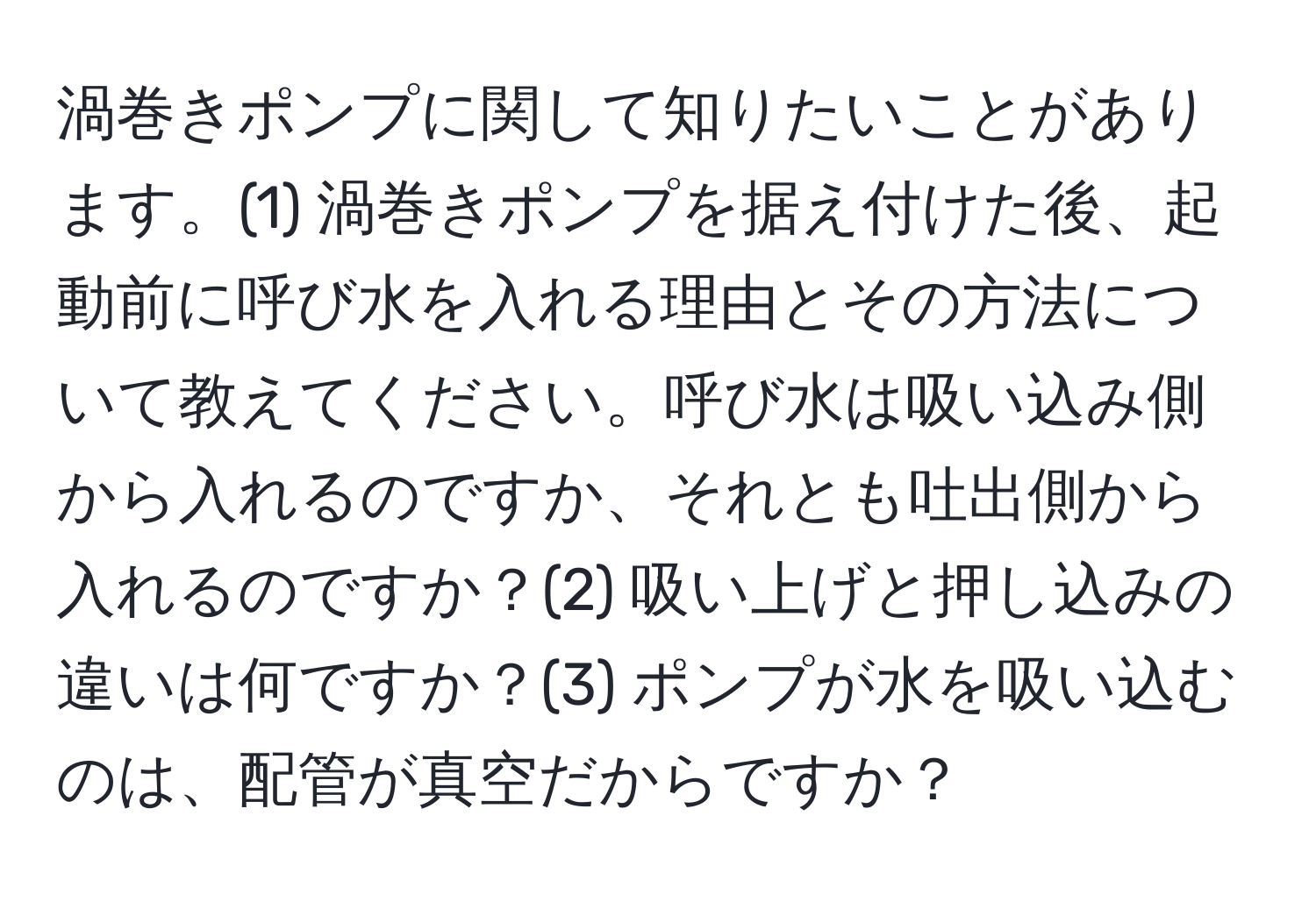 渦巻きポンプに関して知りたいことがあります。(1) 渦巻きポンプを据え付けた後、起動前に呼び水を入れる理由とその方法について教えてください。呼び水は吸い込み側から入れるのですか、それとも吐出側から入れるのですか？(2) 吸い上げと押し込みの違いは何ですか？(3) ポンプが水を吸い込むのは、配管が真空だからですか？