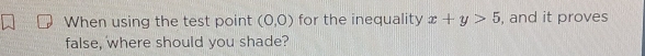 When using the test point (0,0) for the inequality x+y>5 , and it proves 
false, where should you shade?