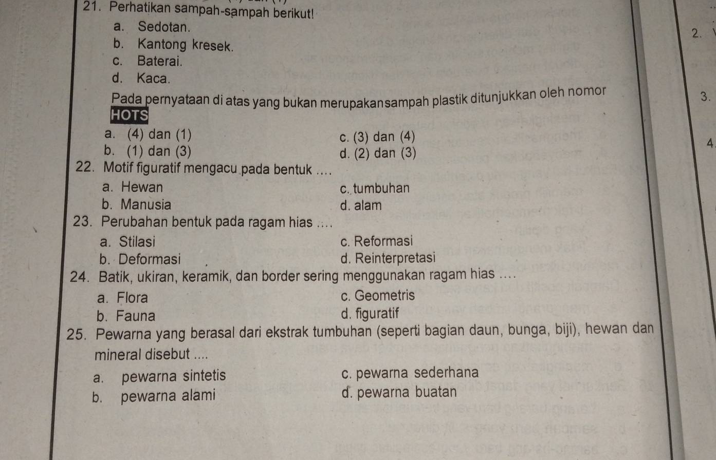 Perhatikan sampah-sampah berikut!
a. Sedotan.
2.
b. Kantong kresek.
c. Baterai.
d. Kaca.
Pada pernyataan di atas yang bukan merupakansampah plastik ditunjukkan oleh nomon
3.
HOTS
a. (4) dan (1) c. (3) dan (4)
4
b. (1) dan (3) d. (2) dan (3)
22. Motif figuratif mengacu pada bentuk ...
a. Hewan c. tumbuhan
b. Manusia d. alam
23. Perubahan bentuk pada ragam hias ....
a. Stilasi c. Reformasi
b. Deformasi d. Reinterpretasi
24. Batik, ukiran, keramik, dan border sering menggunakan ragam hias ....
a. Flora c. Geometris
b. Fauna d. figuratif
25. Pewarna yang berasal dari ekstrak tumbuhan (seperti bagian daun, bunga, biji), hewan dan
mineral disebut ....
a. pewarna sintetis c. pewarna sederhana
b. pewarna alami d. pewarna buatan