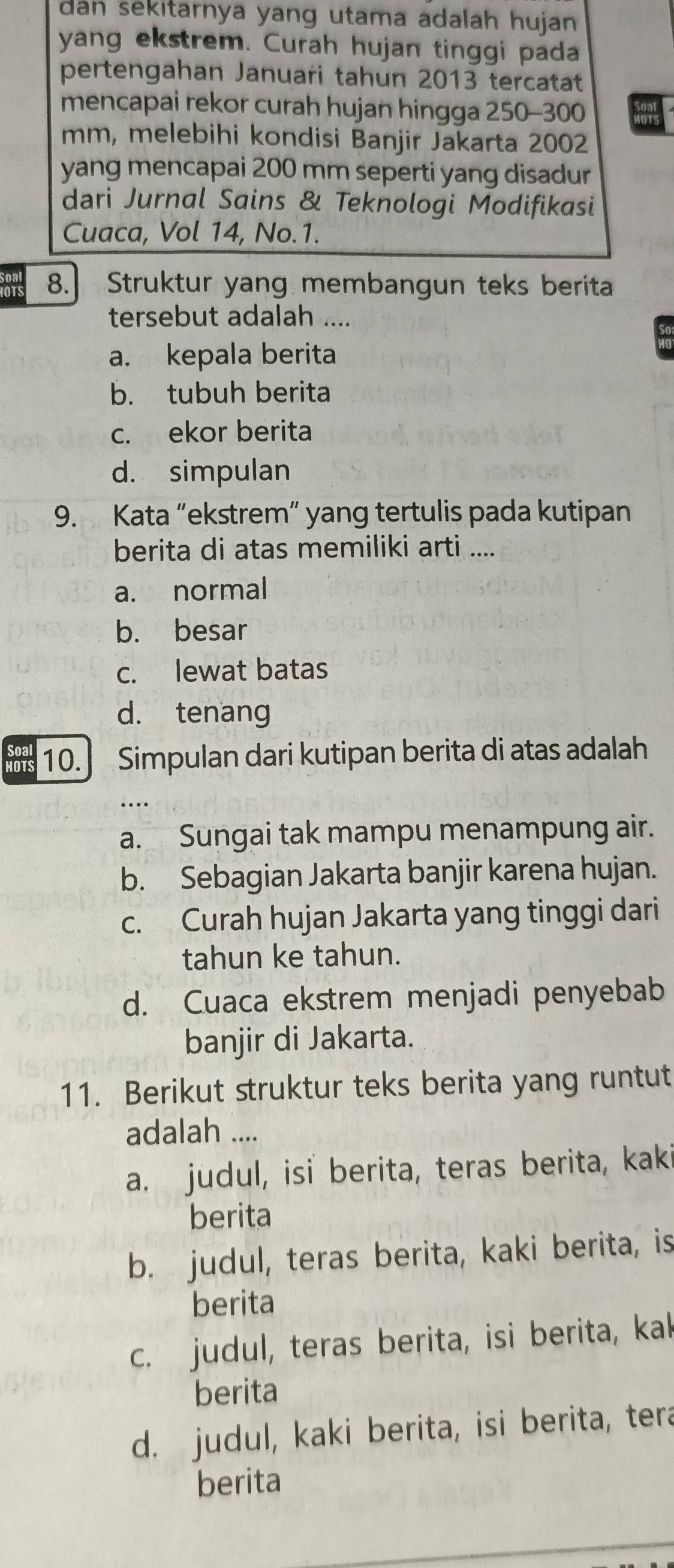 dan sekitarnya yang utama adalah hujan .
yang ekstrem. Curah hujan tinggi pada
pertengahan Januari tahun 2013 tercatat
mencapai rekor curah hujan hingga 250-300
mm, melebihi kondisi Banjir Jakarta 2002
yang mencapai 200 mm seperti yang disadur
dari Jurnal Sains & Teknologi Modifikasi
Cuaca, Vol 14, No. 1.
8. Struktur yang membangun teks berita
tersebut adalah ....
a. kepala berita
b. tubuh berita
c. ekor berita
d. simpulan
9. Kata “ekstrem” yang tertulis pada kutipan
berita di atas memiliki arti ....
a. normal
b. besar
c. lewat batas
d. tenang
Soal
HOTS 10. Simpulan dari kutipan berita di atas adalah
a. Sungai tak mampu menampung air.
b. Sebagian Jakarta banjir karena hujan.
c. Curah hujan Jakarta yang tinggi dari
tahun ke tahun.
d. Cuaca ekstrem menjadi penyebab
banjir di Jakarta.
11. Berikut struktur teks berita yang runtut
adalah ....
a. judul, isi berita, teras berita, kaki
berita
b. judul, teras berita, kaki berita, is
berita
c. judul, teras berita, isi berita, kak
berita
d. judul, kaki berita, isi berita, tera
berita