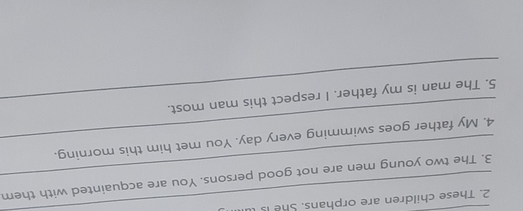 These children are orphans. She is l 
_3. The two young men are not good persons. You are acquainted with them 
_4. My father goes swimming every day. You met him this morning. 
_5. The man is my father. I respect this man most.