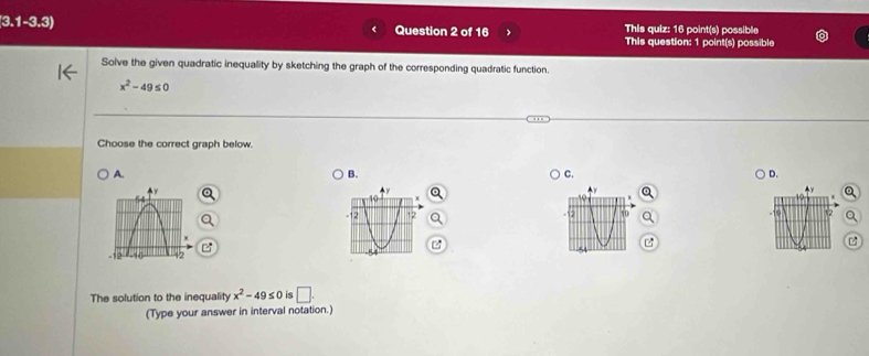 3.1-3.3) Question 2 of 16 This quiz: 16 point(s) possible
This question: 1 point(s) possible
Solve the given quadratic inequality by sketching the graph of the corresponding quadratic function.
x^2-49≤ 0
Choose the correct graph below.
A.
B.
C.
D.


The solution to the inequality x^2-49≤ 0 is □ . 
(Type your answer in interval notation.)