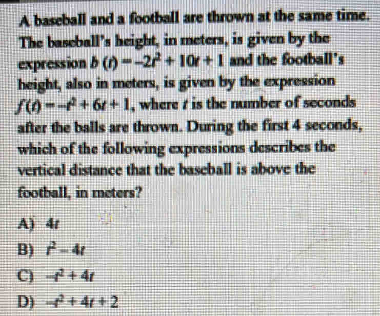 A baseball and a football are thrown at the same time.
The baseball's height, in meters, is given by the
expression b(t)=-2t^2+10t+1 and the football's
height, also in meters, is given by the expression
f(t)=-t^2+6t+1 , where t is the number of seconds
after the balls are thrown. During the first 4 seconds,
which of the following expressions describes the
vertical distance that the baseball is above the
football, in meters?
A) 4t
B) t^2-4t
C) -t^2+4t
D) -t^2+4t+2