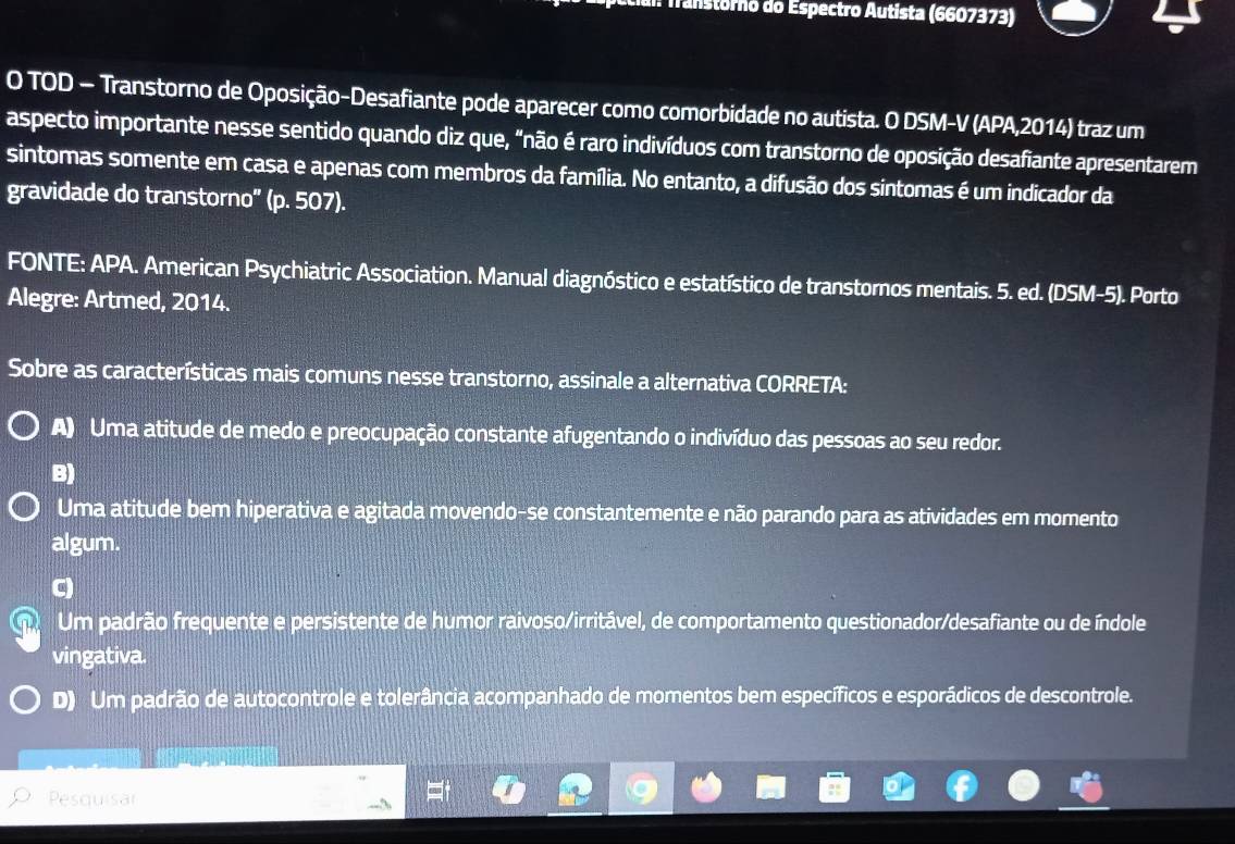 Transtórno do Espectro Autista (6607373)
O TOD — Transtorno de Oposição-Desafiante pode aparecer como comorbidade no autista. O DSM-V (APA,2014) traz um
aspecto importante nesse sentido quando diz que, "não é raro indivíduos com transtorno de oposição desafiante apresentarem
sintomas somente em casa e apenas com membros da família. No entanto, a difusão dos sintomas é um indicador da
gravidade do transtorno" (p. 507).
FONTE: APA. American Psychiatric Association. Manual diagnóstico e estatístico de transtornos mentais. 5. ed. (DSM-5). Porto
Alegre: Artmed, 2014.
Sobre as características mais comuns nesse transtorno, assinale a alternativa CORRETA:
A) Uma atitude de medo e preocupação constante afugentando o indivíduo das pessoas ao seu redor.
B)
Uma atitude bem hiperativa e agitada movendo-se constantemente e não parando para as atividades em momento
algum.
C
Um padrão frequente e persistente de humor raivoso/irritável, de comportamento questionador/desafiante ou de índole
vingativa.
D) Um padrão de autocontrole e tolerância acompanhado de momentos bem específicos e esporádicos de descontrole.
Pesquisar