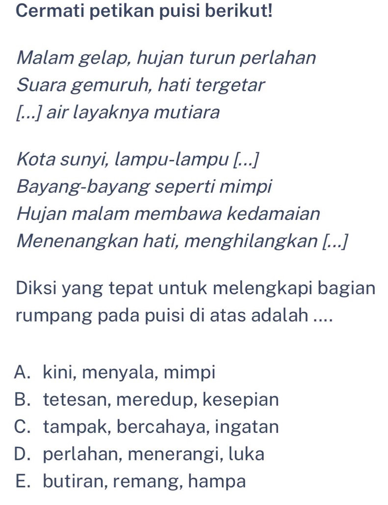 Cermati petikan puisi berikut!
Malam gelap, hujan turun perlahan
Suara gemuruh, hati tergetar
[...] air layaknya mutiara
Kota sunyi, lampu-lampu [...]
Bayang-bayang seperti mimpi
Hujan malam membawa kedamaian
Menenangkan hati, menghilangkan [...]
Diksi yang tepat untuk melengkapi bagian
rumpang pada puisi di atas adalah ....
A. kini, menyala, mimpi
B. tetesan, meredup, kesepian
C. tampak, bercahaya, ingatan
D. perlahan, menerangi, luka
E. butiran, remang, hampa