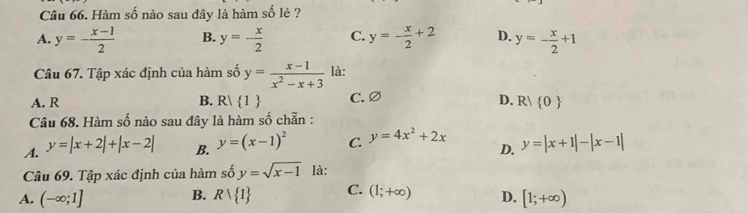 Hàm số nào sau đây là hàm số lẻ ?
B.
C.
A. y=- (x-1)/2  y=- x/2  y=- x/2 +2 D. y=- x/2 +1
Câu 67. Tập xác định của hàm số y= (x-1)/x^2-x+3  là:
A. R B. R| 1 C. Ø D. R/ 0
Câu 68. Hàm số nào sau đây là hàm số chẵn :
A. y=|x+2|+|x-2|
C. y=4x^2+2x
B. y=(x-1)^2 y=|x+1|-|x-1|
D.
Câu 69. Tập xác định của hàm số y=sqrt(x-1) là:
B.
C. (1;+∈fty )
A. (-∈fty ;1] Rvee  1 D. [1;+∈fty )