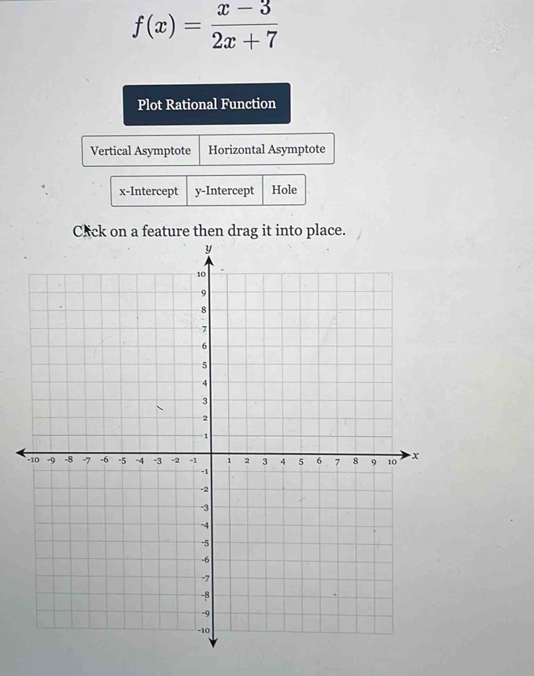 f(x)= (x-3)/2x+7 
Plot Rational Function
Vertical Asymptote Horizontal Asymptote
x-Intercept y-Intercept Hole
C*ck on a feature then drag it into place.