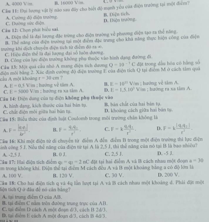 A. 4000 V/m. B. 16000 V/m.
Câu 11: Đại lượng vật lý nào sau đây cho biết độ mạnh yểu của điện trường tại một điểm?
A. Cường độ điện trường. B. Điện tích.
C. Đường sức điện. D. Điện trường.
Câu 12: Chọn phát biểu sai.
A. Điện thể là đại lượng đặc trừng cho điện trường về phương diện tạo ra thế năng.
B. Thể năng của điện trường tại một điểm đặc trưng cho khả năng thực hiện công của điện
trường khi dịch chuyển điện tích từ điểm đó ra ∞.
C. Hiệu điện thể là đại lượng đại số luôn dương.
D. Công của lực điện trường không phụ thuộc vào hình dạng đường đi.
Câu 13: Một quả cầu nhỏ A mang điện tích dương Q=10^(-7)C đặt trong dầu hỏa có hằng số
diện môi bằng 2. Xác định cường độ điện trường E của điện tích Q tại điểm M ở cách tâm quả
cầu A một khoảng r=30cm ?
A. E=0.5V/m; hướng về tâm A. B. E=10^(11)V/m; hướng về tan A.
C. E=5000V/m; hướng ra xa tâm A. D. E=1,5.10^3V/m; hướng ra xa tâm A.
Câu 14: Điện dung của tụ điện không phụ thuộc vào
A. hình dạng, kích thước của hai bản tụ. B. bản chất của hai bản tụ.
C. chất điện môi giữa hai bản tụ. D. khoảng cách giữa hai bản tụ.
Câu 15: Biểu thức của định luật Coulomb trong môi trường chân không là
A.
B. F=frac q_1q_2r^2. C. F=kfrac q_1q_2r^2. D. F=kfrac |q_1q_2|r^2.
Câu 16: Khi một điện tử di chuyển từ điểm A đến điểm B trong một điện trường thì lực điện
sinh công 5 J. Nếu thế năng của điện tử tại A là 2,5 J, thì thế năng của nó tại B là bao nhiêu?
A. -2,5 J. B. 0 J. C. 2,5 J. D. -5 J.
Câu 17: Hai điện tích điểm q_1=q_2=2nC đặt tại hai điểm A và B cách nhau một đoạn a=30
cm trong không khí. Điện thể tại điểm M cách đều A và B một khoảng bằng a có độ lớn là
A. 100 V. B. 120 V. C. 30 V. D. 200 V.
Câu 18: Cho hai điện tích q và 4q lần lượt tại A và B cách nhau một khoảng d. Phải đặt một
tiện tích Q ở đâu đề nó cân bằng?
A. tại trung điễm O của AB.
B. tại điểm C năm trên đường trung trực của AB.
C. tại điểm D cách A một đoạn d/3, cách B 2d/3.
D. tại điểm E cách A một đoạn d/3, cách B 4d/3.