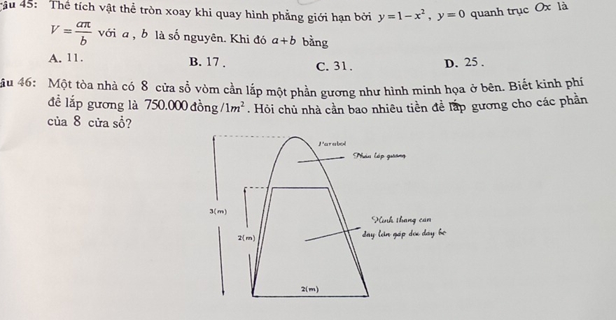 tậu 45: Thể tích vật thể tròn xoay khi quay hình phẳng giới hạn bởi y=1-x^2, y=0 quanh trục Ox là
V= aπ /b  với a, b là số nguyên. Khi đó a+b bằng
A. 11. B. 17. C. 31. D. 25.
ậu 46: Một tòa nhà có 8 cửa sổ vòm cần lắp một phần gương như hình minh họa ở bên. Biết kinh phí
để lắp gương là 750.000 đồng /1m^2. Hỏi chủ nhà cần bao nhiêu tiền để lấp gương cho các phần
của 8 cửa sồ?
Parabol
Phân l áp gi

3(m)
Ninh tháng can
2(m) day lin gáp
2(m)