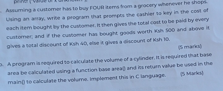 BrRtf ( value of x unknow 
. Assuming a customer has to buy FOUR items from a grocery whenever he shops. 
Using an array, write a program that prompts the cashier to key in the cost of 
each item bought by the customer. It then gives the total cost to be paid by every 
customer; and if the customer has bought goods worth Ksh 500 and above it 
gives a total discount of Ksh 40, else it gives a discount of Ksh 10. 
(5 marks) 
o. A program is required to calculate the volume of a cylinder. It is required that base 
area be calculated using a function base area() and its return value be used in the 
main() to calculate the volume. Implement this in C language. (5 Marks)