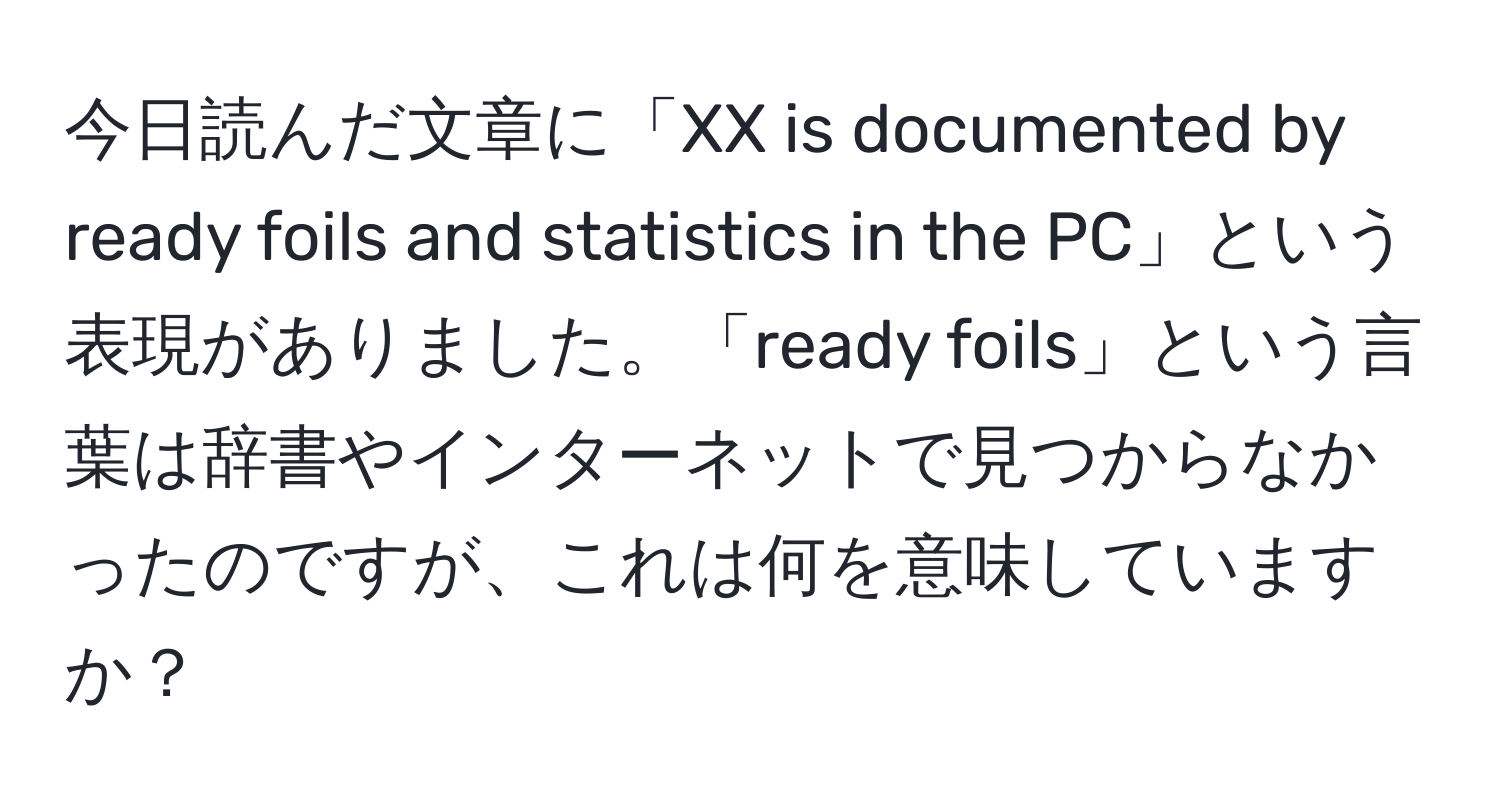 今日読んだ文章に「XX is documented by ready foils and statistics in the PC」という表現がありました。「ready foils」という言葉は辞書やインターネットで見つからなかったのですが、これは何を意味していますか？