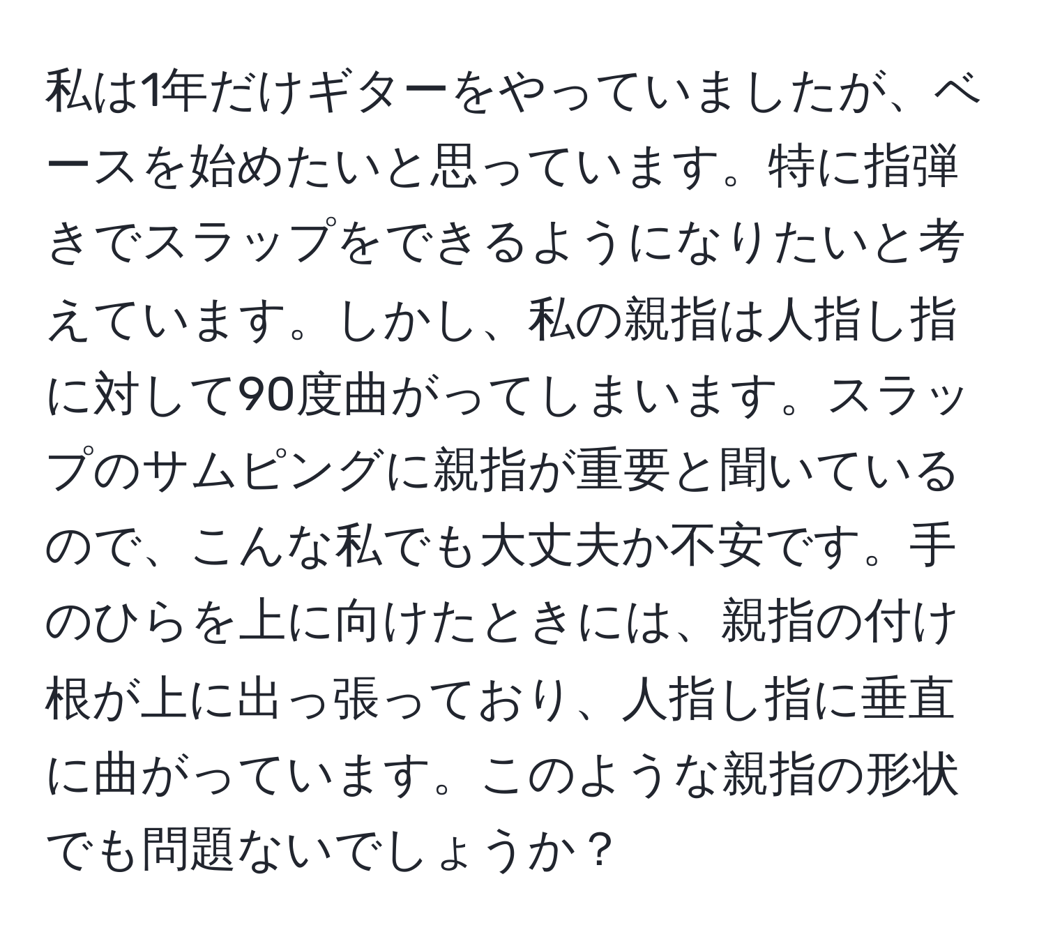 私は1年だけギターをやっていましたが、ベースを始めたいと思っています。特に指弾きでスラップをできるようになりたいと考えています。しかし、私の親指は人指し指に対して90度曲がってしまいます。スラップのサムピングに親指が重要と聞いているので、こんな私でも大丈夫か不安です。手のひらを上に向けたときには、親指の付け根が上に出っ張っており、人指し指に垂直に曲がっています。このような親指の形状でも問題ないでしょうか？