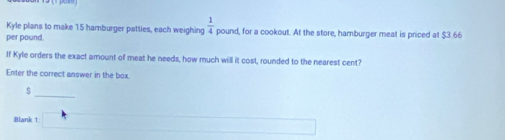 Kyle plans to make 15 hamburger patties, each weighing  1/4  pound, for a cookout. At the store, hamburger meat is priced at $3.66
per pound. 
If Kyle orders the exact amount of meat he needs, how much will it cost, rounded to the nearest cent? 
Enter the correct answer in the box.
$
_ 
Blank 1: □ ∴ △ A)+(-2)+∠ 4