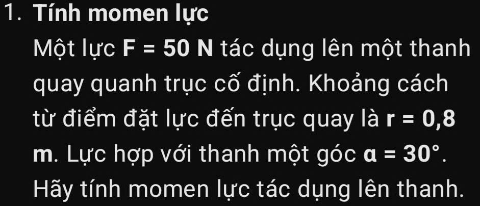 Tính momen lực 
Một lực F=50I N tác dụng lên một thanh 
quay quanh trục cố định. Khoảng cách 
từ điểm đặt lực đến trục quay là r=0,8
m. Lực hợp với thanh một góc a=30°. 
Hãy tính momen lực tác dụng lên thanh.