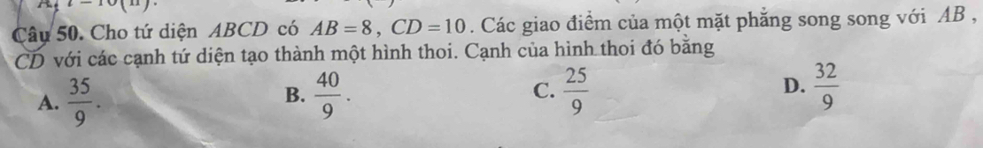 i-10(11). 
Câu 50. Cho tứ diện ABCD có AB=8, CD=10. Các giao điểm của một mặt phăng song song với AB ,
CD với các cạnh tứ diện tạo thành một hình thoi. Cạnh của hình thoi đó bằng
A.  35/9 .  40/9 . C.  25/9  D.  32/9 
B.