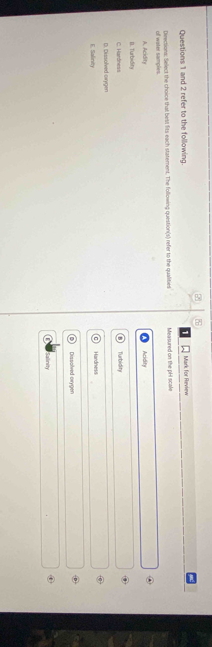 and 2 refer to the following. Mark for Review
Directions: Select the choice that best fits each statement. The following question(s) refer to the qualities Measured on the pH scale
of water sampies
A
A. Acidity Acidity
B. Turbidity
C. Hardness Turbidity
D. Dissolved oxygen
⑥
E. Salinity Hardness
Dissolved oxygen
Salinity
Ⓔ
