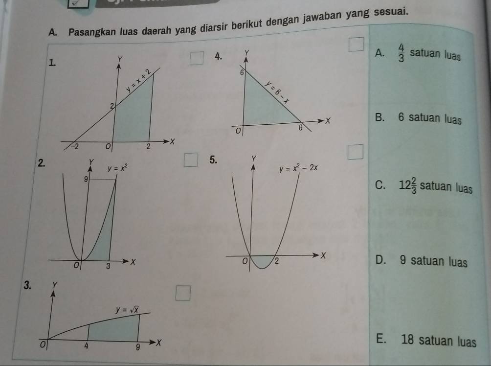 Pasangkan luas daerah yang diarsir berikut dengan jawaban yang sesuai.
1.
A.  4/3 
4satuan luas
B. 6 satuan luas
□ 5.
C. 12 2/3  satuan luas
D. 9 satuan luas
3. Y
y=sqrt(x)
4 9 -x
E. 18 satuan luas