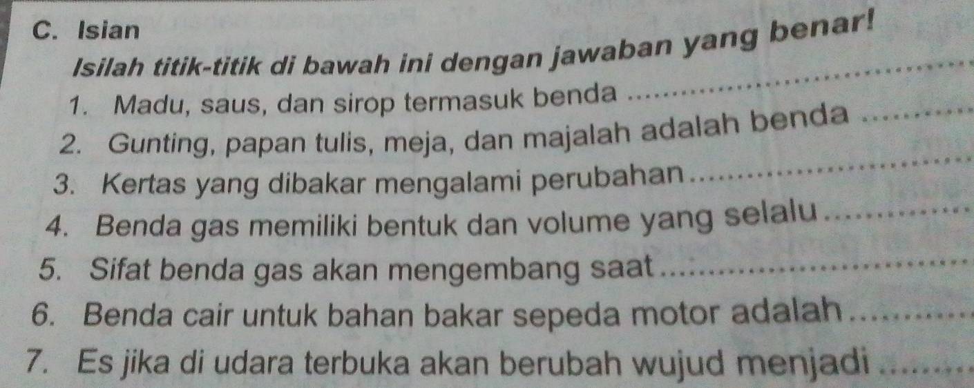 Isian 
Isilah titik-titik di bawah ini dengan jawaban yang benar! 
_ 
1. Madu, saus, dan sirop termasuk benda 
2. Gunting, papan tulis, meja, dan majalah adalah benda 
3. Kertas yang dibakar mengalami perubahan 
_ 
4. Benda gas memiliki bentuk dan volume yang selalu_ 
5. Sifat benda gas akan mengembang saat 
_ 
6. Benda cair untuk bahan bakar sepeda motor adalah_ 
7. Es jika di udara terbuka akan berubah wujud menjadi_