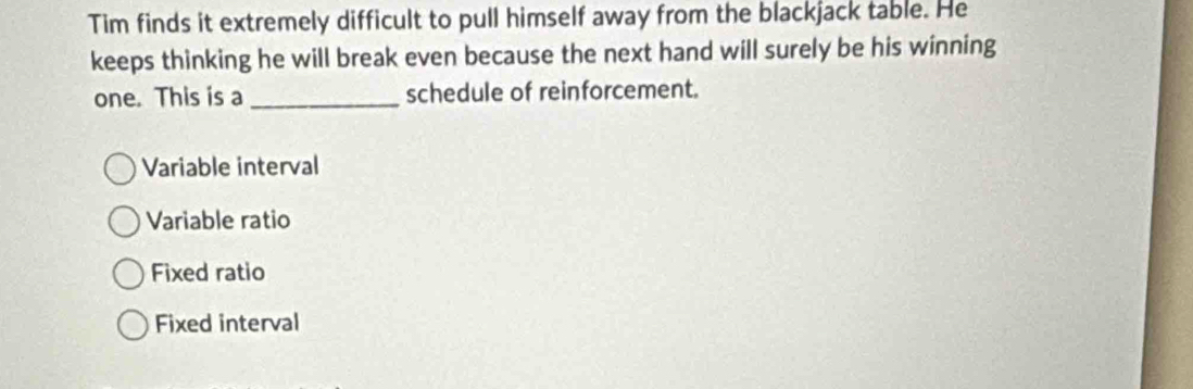 Tim finds it extremely difficult to pull himself away from the blackjack table. He
keeps thinking he will break even because the next hand will surely be his winning
one. This is a _schedule of reinforcement.
Variable interval
Variable ratio
Fixed ratio
Fixed interval