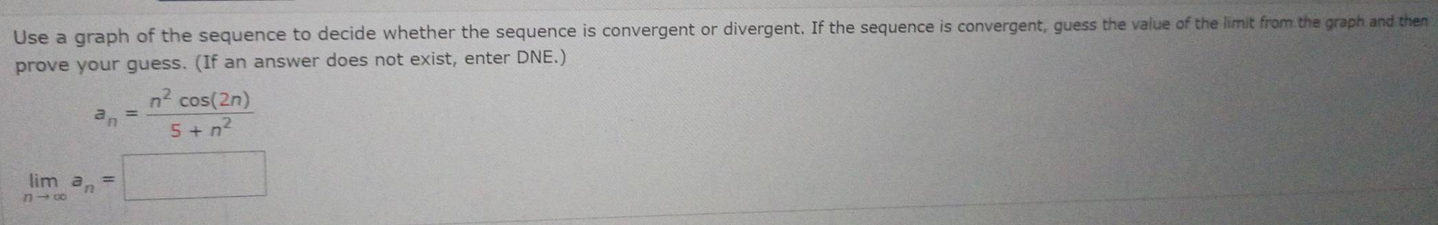 Use a graph of the sequence to decide whether the sequence is convergent or divergent. If the sequence is convergent, guess the value of the limit from the graph and then 
prove your guess. (If an answer does not exist, enter DNE.)
a_n= n^2cos (2n)/5+n^2 
limlimits _nto ∈fty a_n=□