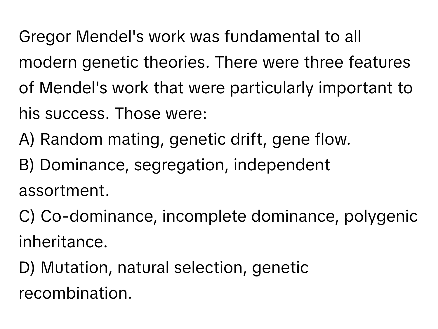 Gregor Mendel's work was fundamental to all modern genetic theories. There were three features of Mendel's work that were particularly important to his success. Those were:

A) Random mating, genetic drift, gene flow. 
B) Dominance, segregation, independent assortment. 
C) Co-dominance, incomplete dominance, polygenic inheritance. 
D) Mutation, natural selection, genetic recombination.