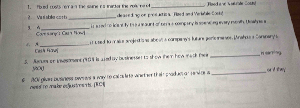 Fixed costs remain the same no matter the volume of _[Fixed and Variable Costs] 
2. Variable costs _depending on production. [Fixed and Variable Costs] 
3. A_ is used to identify the amount of cash a company is spending every month. [Analyze a 
Company's Cash Flow] 
4. A_ is used to make projections about a company's future performance. [Analyze a Compan's 
Cash Flow] 
5. Return on investment (ROI) is used by businesses to show them how much their_ 
is earning. 
[ROI] 
6. ROI gives business owners a way to calculate whether their product or service is _or if they 
need to make adjustments. [ROI]