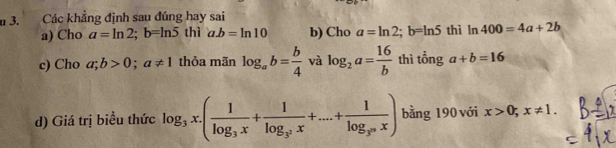 Các khẳng định sau đúng hay sai
a) Cho a=ln 2; b=ln 5 thì a. b=ln 10 b) Cho a=ln 2; b=ln 5 thì n 400=4a+2b
c) Cho a;b>0; a!= 1 thỏa mãn log _ab= b/4  và log _2a= 16/b  $ a+b=16
tì tổng
d) Giá trị biểu thức log _3x.(frac 1log _3x+frac 1log _3^2x+...+frac 1log _3^nx) bằng 190 với x>0; x!= 1.