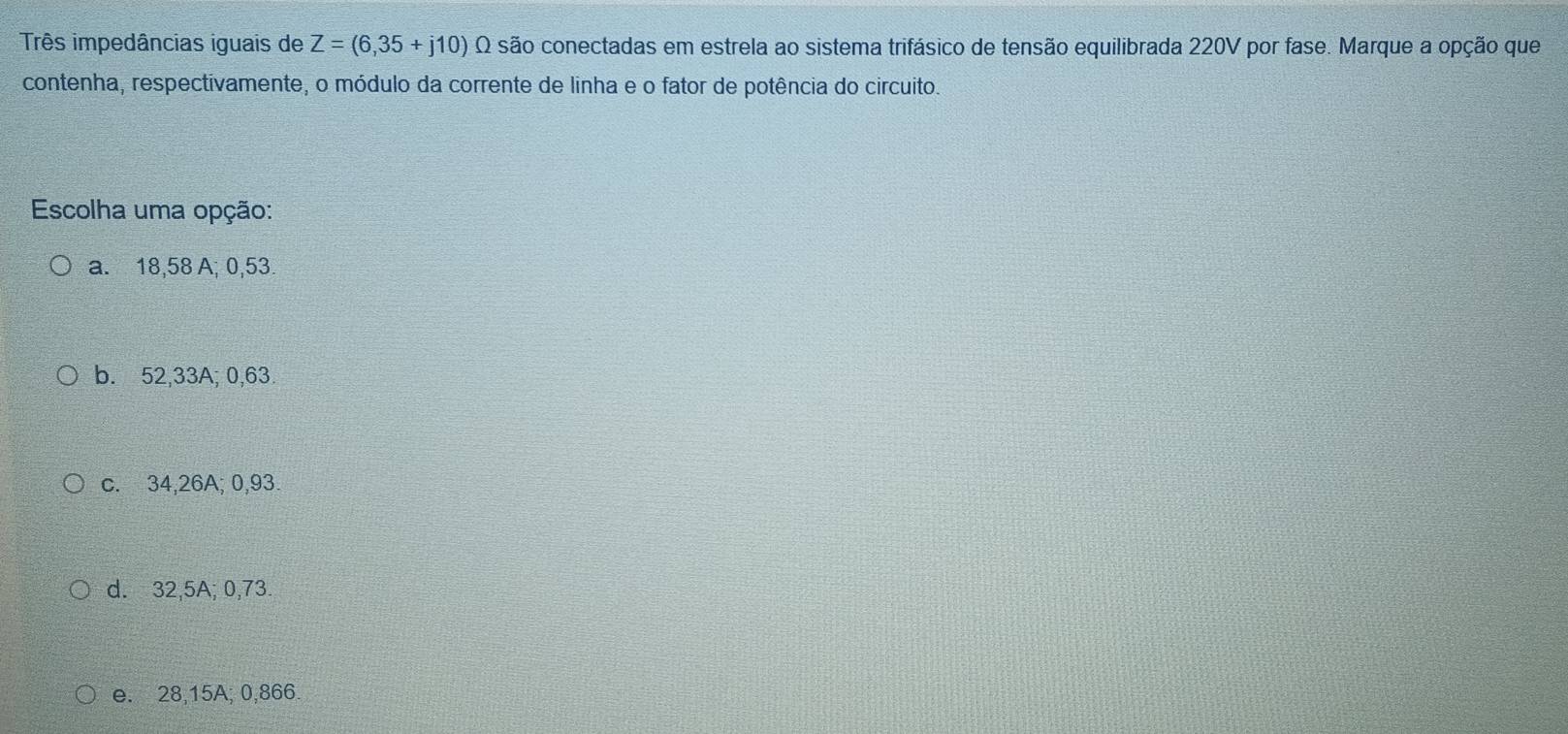 Três impedâncias iguais de Z=(6,35+j10) Q são conectadas em estrela ao sistema trifásico de tensão equilibrada 220V por fase. Marque a opção que
contenha, respectivamente, o módulo da corrente de linha e o fator de potência do circuito.
Escolha uma opção:
a. 18,58 A; 0,53.
b. 52,33A; 0,63.
c. 34,26A; 0,93.
d. 32,5A; 0,73
e. 28,15A; 0,866.