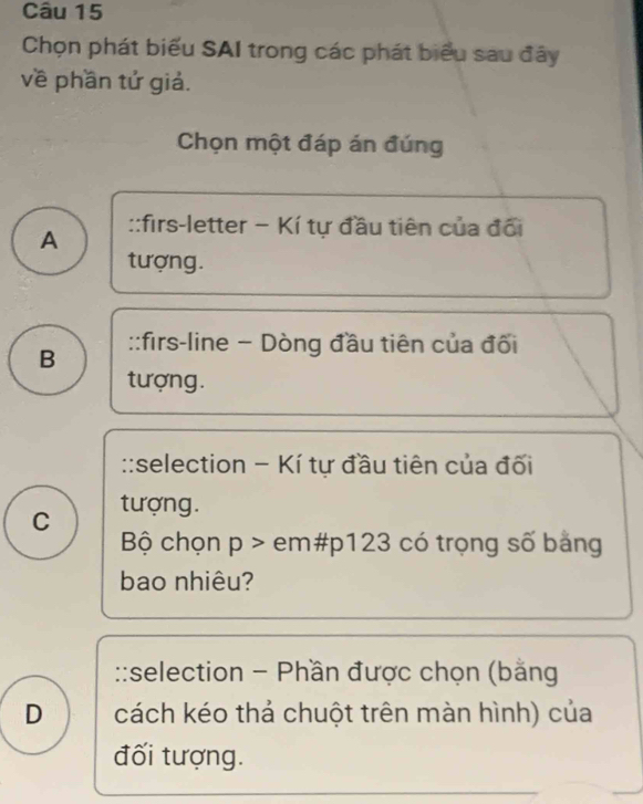 Chọn phát biểu SAI trong các phát biểu sau đây
về phần tử giả.
Chọn một đáp án đúng
A ::firs-letter − Kí tự đầu tiên của đổi
tượng.
B ::firs-line - Dòng đầu tiên của đối
tượng.
::selection - Kí tự đầu tiên của đối
C tượng.
Bộ chọn p > em# p123 có trọng số bảng
bao nhiêu?
::selection - Phần được chọn (bằng
D cách kéo thả chuột trên màn hình) của
đối tượng.