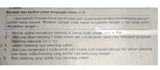 Bacalah teks berikut untuk menjawab nomor 1-5!
Lisa memiliki 10 kotak merah dan 8 kotak putih. Kotak-kotak tersebut berisi kelereng dengan
jumlah sama banyak. Misalkan banyak kotak merah dinyatakan dengan x dan kotak putih
dinyatakan dengan y
1. Bentuk aljabar banyaknya kefereng di kedua kotak adalan 10x+8y
2. Jika Lisa diberi kelereng 2 kotak merah dan 3 kotak putih, maka Lisa mendapat tambahan
kelereng sebanyak 2x+3y
3. Jumlah kelereng Lisa sekarang adalah
4. Jika Lisa memberikan 5 kotak merah dan 3 kotak putih kepada adiknya dari jumlah kelereng
Lisa awal, maka kelereng yang dimiliki Lisa berkurang menjadi _
5. Sisa kelereng yang dimiliki Lisa sekarang adalah _