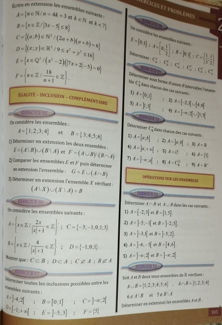 ERcices et problèmes
Écrire en extension les ensembles suivants : A= n∈ N/n=4k+3 et k∈ N et k<7 On considère les ensembles suivants E=[0;1];A=[0; 1/2 ];B=]0;I ;C=  1/3 , 1/2 
B= x∈ Z/|3x-5|≤ 8
ORCICE O9
C= (a;b)∈ N^2/(2a+b)(a+b)=6
D= (x;y)∈ R^2/9≤ x^2+y^2≤ 16
Déterminer : C_E^(A:C_E^B:C_E^C:C_A^C:C_E^B:C_A^B
F= n∈ Z/frac 18)n+1∈ Z .
EXERCICE 09
E= x∈ Q^2/(x^2-2)(|7x+2|-5)=0 Déterminer sous forme d'union d'intervalles l'ensem
ble C_8^(4 dans chacun des cas suivants :
1) A=[0,1] : 2) A=[-2;1[∪ [4;6]
ÉGALITÈ - INCLUSION - COMPLÉMENTAIRE 3) A=]1:5[; 4) A=]-∈fty ;2 ∪ |3;5[
EXERCICE 05
EXERCICE 10
On considère les ensembles :
Déterminer C_overline x)^_8 dans chacun des cas suivants :
A= 1;2;3;4 et B= 3;4;5;6 1) A=[a;b]; 2) A=]a;b 3) A=R
4) A=]a;+∈fty [; 5) A=varnothing; 6) A= t
1) Déterminer en extension les deux ensembles : E=(A∪ B)∪ (B∪ A) et F=(A∪ B)(B∩ A) 7) A=]-∈fty ;a[; 8) A=C_8^((111) A=R^circ)
2) Comparer les ensembles E et F puis déterminer ; 9)
en extension l'ensemble : G=E∪ (A∩ B) opérations sur les ensembles
3) Déterminer en extension l'ensemble X vérifiant :
(A∪ X)∪ (X∩ A)=B
EXERCICE 11
EXERCICE 06 Déterminer A∩ B et A∪ B dans les cas suivants :
On considère les ensembles suivants : 1) A=[-2;3] et B=[1;5].
2) A=]-5;-1[ et B=]-2;5].
A= x∈ Z/ 2x/|x|+1 ∈ Z ';C= C= -3;-1;0;1;3 3) A=]-3;1[ B=]-5;2].
4) A=]-6;-5[ e B=[4:6].
B= x∈ Z/ 4/|x|+1 ∈ Z ;D= -1;0;1 . 5) A=]-∈fty ;2[ et B=]-∈fty ;2[.
Moatrer que : C⊂ B;D⊂ A;C∉ A;B∉ A
EXERCICE 12
EXERCICE 07
Soit À et B deux sous-ensembles de R vérifiant :
Déterminer toutes les inclusions possibles entre les A∪ B= 1;2;3;4;5;6 ,A∩ B= 1;2;3;4
*sembles suivants :
A=]-4;2[;B=[0;1];C=]-∈fty ;2[ 6∉ A∪ B et 5∉ B∪ A
D=[-1;+∈fty [;E=]-5;3];F= 5 Déterminer en extension les ensembles A et 8 .
105