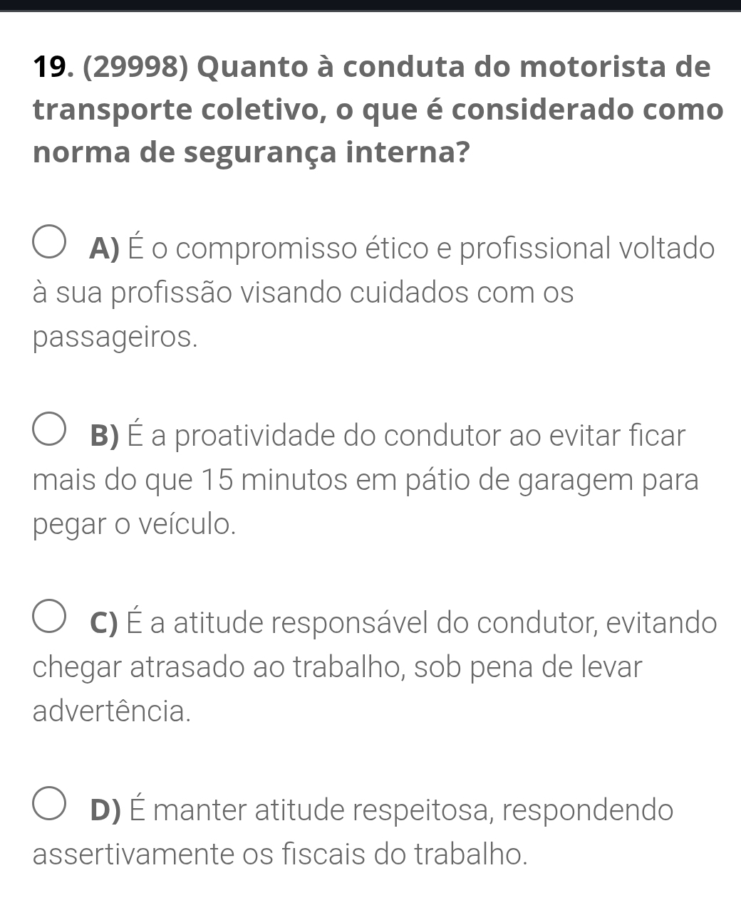 (29998) Quanto à conduta do motorista de
transporte coletivo, o que é considerado como
norma de segurança interna?
A) É o compromisso ético e profissional voltado
à sua profissão visando cuidados com os
passageiros.
B) É a proatividade do condutor ao evitar ficar
mais do que 15 minutos em pátio de garagem para
pegar o veículo.
C) É a atitude responsável do condutor, evitando
chegar atrasado ao trabalho, sob pena de levar
advertência.
D) É manter atitude respeitosa, respondendo
assertivamente os fiscais do trabalho.