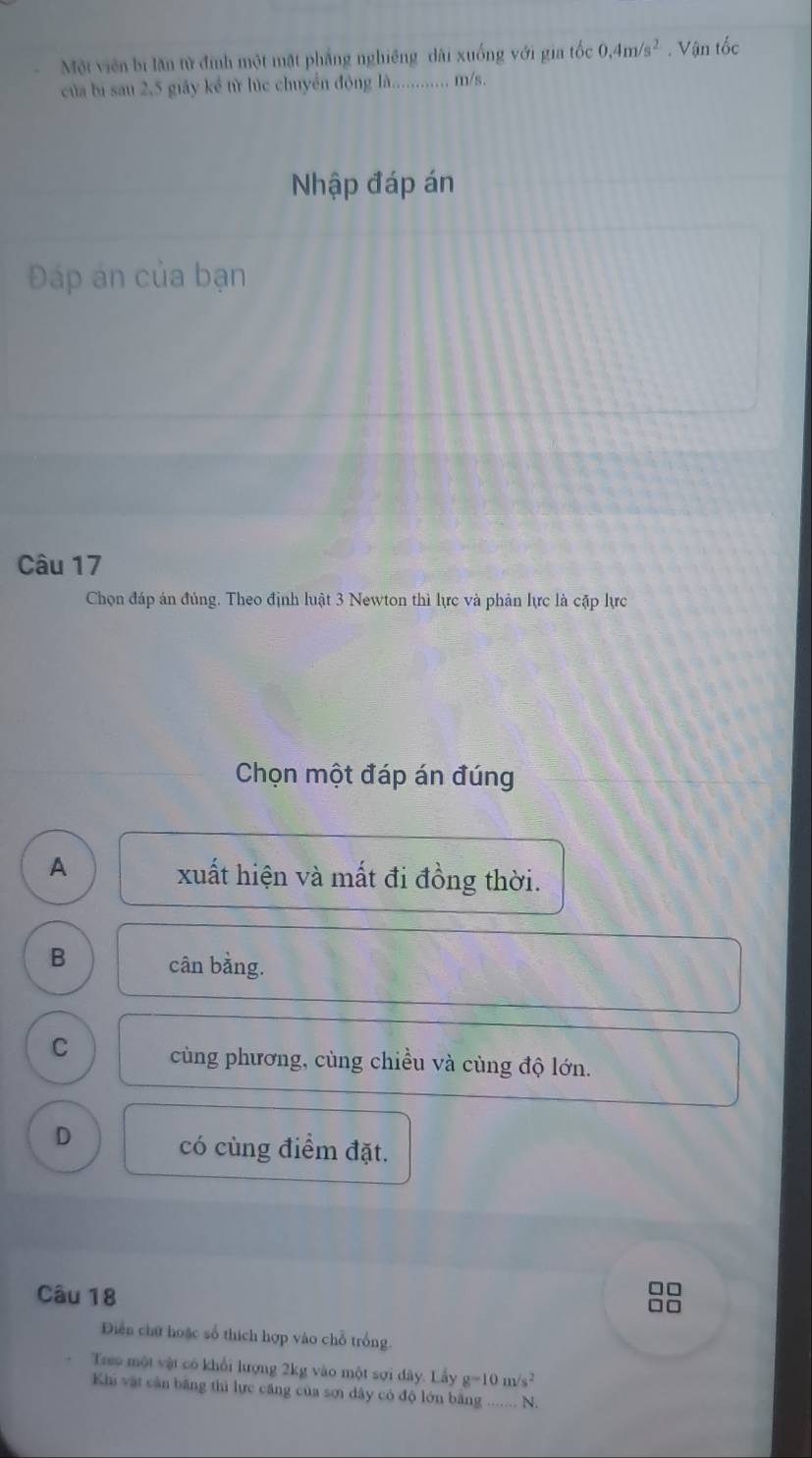 Một viên bi lăn tử đinh một mặt phẳng nghiêng dài xuống với gia tốc 0.4m/s^2. Vận tốc
của bị sau 2, 5 giảy kể từ lúc chuyến động là.............. m/s.
Nhập đáp án
Đáp án của bạn
Câu 17
Chọn đáp án đúng. Theo định luật 3 Newton thì lực và phản lực là cặp lực
Chọn một đáp án đúng
A
xuất hiện và mất đi đồng thời.
B cân bằng.
C cùng phương, cùng chiều và cùng độ lớn.
D
có cùng điểm đặt.
Câu 18
Diễn chứ hoặc số thích hợp vào chỗ trống.
Treo một vật có khổi lượng 2kg vào một sợi đây. Lấy g=10m/s^2
Khi vật cận bằng thì lực căng của sơi dây có độ lớn bằng_ N.